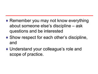 ♦ Remember you may not know everything
about someone else’s discipline – ask
questions and be interested
♦ Show respect for each other’s discipline,
and
♦ Understand your colleague’s role and
scope of practice.
 
