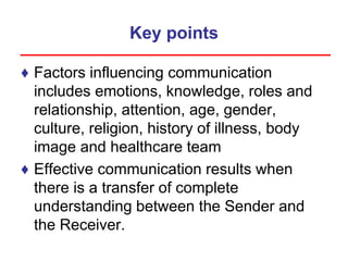 Key points
♦ Factors influencing communication
includes emotions, knowledge, roles and
relationship, attention, age, gender,
culture, religion, history of illness, body
image and healthcare team
♦ Effective communication results when
there is a transfer of complete
understanding between the Sender and
the Receiver.
 