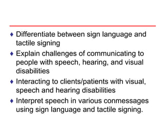 ♦ Differentiate between sign language and
tactile signing
♦ Explain challenges of communicating to
people with speech, hearing, and visual
disabilities
♦ Interacting to clients/patients with visual,
speech and hearing disabilities
♦ Interpret speech in various conmessages
using sign language and tactile signing.
 