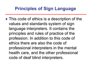 Principles of Sign Language
♦ This code of ethics is a description of the
values and standards system of sign
language interpreters. It contains the
principles and rules of practice of the
profession. In addition to this code of
ethics there are also the code of
professional interpreters in the mental
health care, and the other professional
code of deaf blind interpreters.
 