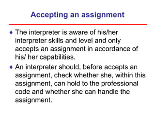 Accepting an assignment
♦ The interpreter is aware of his/her
interpreter skills and level and only
accepts an assignment in accordance of
his/ her capabilities.
♦ An interpreter should, before accepts an
assignment, check whether she, within this
assignment, can hold to the professional
code and whether she can handle the
assignment.
 