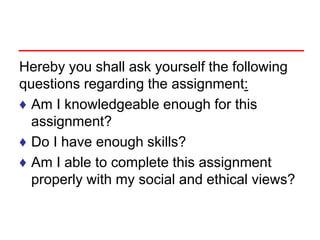 Hereby you shall ask yourself the following
questions regarding the assignment:
♦ Am I knowledgeable enough for this
assignment?
♦ Do I have enough skills?
♦ Am I able to complete this assignment
properly with my social and ethical views?
 