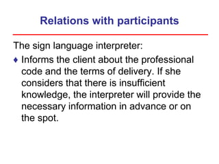 Relations with participants
The sign language interpreter:
♦ Informs the client about the professional
code and the terms of delivery. If she
considers that there is insufficient
knowledge, the interpreter will provide the
necessary information in advance or on
the spot.
 