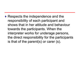 ♦ Respects the independence and the
responsibility of each participant and
shows that in her attitude and behaviour
towards the participants. When the
interpreter works for underage persons,
the direct responsibility for the participants
is that of the parent(s) or carer (s).
 