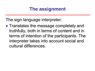 The assignment
The sign language interpreter:
♦ Translates the message completely and
truthfully, both in terms of content and in
terms of intention of the participants. The
interpreter takes into account social and
cultural differences.
 