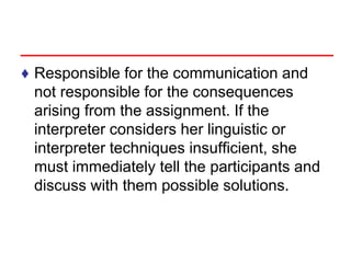 ♦ Responsible for the communication and
not responsible for the consequences
arising from the assignment. If the
interpreter considers her linguistic or
interpreter techniques insufficient, she
must immediately tell the participants and
discuss with them possible solutions.
 