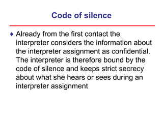 Code of silence
♦ Already from the first contact the
interpreter considers the information about
the interpreter assignment as confidential.
The interpreter is therefore bound by the
code of silence and keeps strict secrecy
about what she hears or sees during an
interpreter assignment
 
