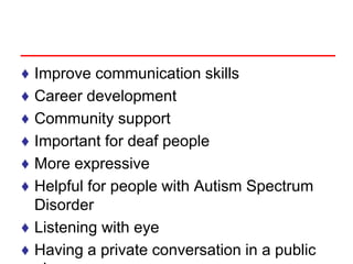 ♦ Improve communication skills
♦ Career development
♦ Community support
♦ Important for deaf people
♦ More expressive
♦ Helpful for people with Autism Spectrum
Disorder
♦ Listening with eye
♦ Having a private conversation in a public
 