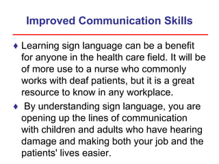 Improved Communication Skills
♦ Learning sign language can be a benefit
for anyone in the health care field. It will be
of more use to a nurse who commonly
works with deaf patients, but it is a great
resource to know in any workplace.
♦ By understanding sign language, you are
opening up the lines of communication
with children and adults who have hearing
damage and making both your job and the
patients' lives easier.
 