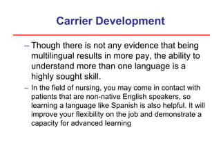 Carrier Development
– Though there is not any evidence that being
multilingual results in more pay, the ability to
understand more than one language is a
highly sought skill.
– In the field of nursing, you may come in contact with
patients that are non-native English speakers, so
learning a language like Spanish is also helpful. It will
improve your flexibility on the job and demonstrate a
capacity for advanced learning
 