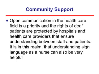 Community Support
♦ Open communication in the health care
field is a priority and the rights of deaf
patients are protected by hospitals and
health care providers that ensure
understanding between staff and patients.
It is in this realm, that understanding sign
language as a nurse can also be very
helpful
 