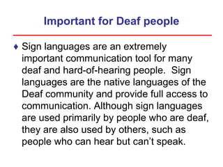 Important for Deaf people
♦ Sign languages are an extremely
important communication tool for many
deaf and hard-of-hearing people. Sign
languages are the native languages of the
Deaf community and provide full access to
communication. Although sign languages
are used primarily by people who are deaf,
they are also used by others, such as
people who can hear but can’t speak.
 