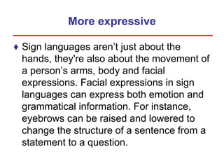 More expressive
♦ Sign languages aren’t just about the
hands, they're also about the movement of
a person’s arms, body and facial
expressions. Facial expressions in sign
languages can express both emotion and
grammatical information. For instance,
eyebrows can be raised and lowered to
change the structure of a sentence from a
statement to a question.
 