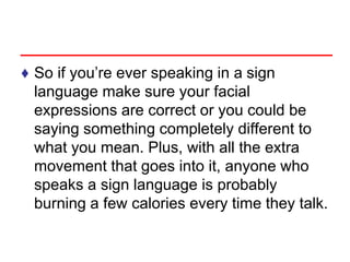 ♦ So if you’re ever speaking in a sign
language make sure your facial
expressions are correct or you could be
saying something completely different to
what you mean. Plus, with all the extra
movement that goes into it, anyone who
speaks a sign language is probably
burning a few calories every time they talk.
 