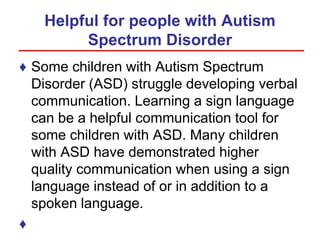 Helpful for people with Autism
Spectrum Disorder
♦ Some children with Autism Spectrum
Disorder (ASD) struggle developing verbal
communication. Learning a sign language
can be a helpful communication tool for
some children with ASD. Many children
with ASD have demonstrated higher
quality communication when using a sign
language instead of or in addition to a
spoken language.
♦
 
