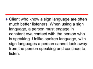 ♦ Client who know a sign language are often
much better listeners. When using a sign
language, a person must engage in
constant eye contact with the person who
is speaking. Unlike spoken language, with
sign languages a person cannot look away
from the person speaking and continue to
listen.
 