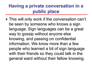 Having a private conversation in a
public place
♦ This will only work if the conversation can’t
be seen by someone who knows a sign
language. Sign languages can be a great
way to gossip without anyone else
knowing, and passing on confidential
information. We know more than a few
people who learned a bit of sign language
with their friends so they could talk in the
general ward without their fellow knowing.
 