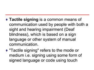 ♦ Tactile signing is a common means of
communication used by people with both a
sight and hearing impairment (Deaf
blindness), which is based on a sign
language or other system of manual
communication.
♦ "Tactile signing" refers to the mode or
medium i.e. signing using some form of
signed language or code using touch
 