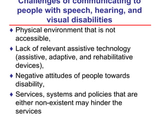 Challenges of communicating to
people with speech, hearing, and
visual disabilities
♦ Physical environment that is not
accessible,
♦ Lack of relevant assistive technology
(assistive, adaptive, and rehabilitative
devices),
♦ Negative attitudes of people towards
disability,
♦ Services, systems and policies that are
either non-existent may hinder the
services
 