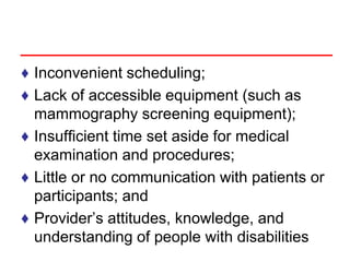 ♦ Inconvenient scheduling;
♦ Lack of accessible equipment (such as
mammography screening equipment);
♦ Insufficient time set aside for medical
examination and procedures;
♦ Little or no communication with patients or
participants; and
♦ Provider’s attitudes, knowledge, and
understanding of people with disabilities
 