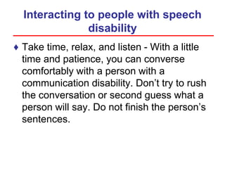 Interacting to people with speech
disability
♦ Take time, relax, and listen - With a little
time and patience, you can converse
comfortably with a person with a
communication disability. Don’t try to rush
the conversation or second guess what a
person will say. Do not finish the person’s
sentences.
 