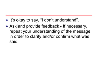♦ It’s okay to say, “I don’t understand”.
♦ Ask and provide feedback - If necessary,
repeat your understanding of the message
in order to clarify and/or confirm what was
said.
 