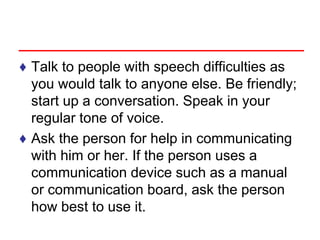 ♦ Talk to people with speech difficulties as
you would talk to anyone else. Be friendly;
start up a conversation. Speak in your
regular tone of voice.
♦ Ask the person for help in communicating
with him or her. If the person uses a
communication device such as a manual
or communication board, ask the person
how best to use it.
 