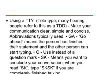 ♦ Using a TTY (Tele-type; many hearing
people refer to this as a TDD) - Make your
communication clear, simple and concise.
Abbreviations typically used: • GA - “Go
ahead” means the person has finished
their statement and the other person can
start typing. • Q - Use instead of a
question mark • SK - Means you want to
conclude your conversation; when you
read “SK”, type “SKSK” if you are
 