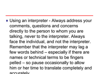 ♦ Using an interpreter - Always address your
comments, questions and concerns
directly to the person to whom you are
talking, never to the interpreter. Always
face the individual, and not the interpreter.
Remember that the interpreter may lag a
few words behind – especially if there are
names or technical terms to be fingers
pelled – so pause occasionally to allow
him or her time to translate completely and
 