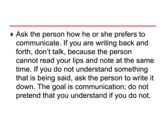 ♦ Ask the person how he or she prefers to
communicate. If you are writing back and
forth, don’t talk, because the person
cannot read your lips and note at the same
time. If you do not understand something
that is being said, ask the person to write it
down. The goal is communication; do not
pretend that you understand if you do not.
 