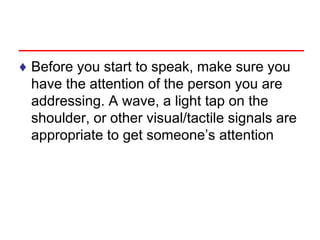 ♦ Before you start to speak, make sure you
have the attention of the person you are
addressing. A wave, a light tap on the
shoulder, or other visual/tactile signals are
appropriate to get someone’s attention
 