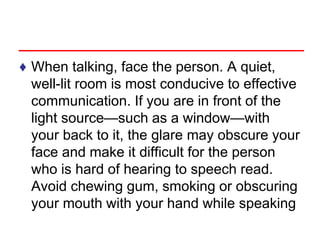 ♦ When talking, face the person. A quiet,
well-lit room is most conducive to effective
communication. If you are in front of the
light source—such as a window—with
your back to it, the glare may obscure your
face and make it difficult for the person
who is hard of hearing to speech read.
Avoid chewing gum, smoking or obscuring
your mouth with your hand while speaking
 