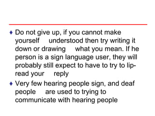 ♦ Do not give up, if you cannot make
yourself understood then try writing it
down or drawing what you mean. If he
person is a sign language user, they will
probably still expect to have to try to lip-
read your reply
♦ Very few hearing people sign, and deaf
people are used to trying to
communicate with hearing people
 