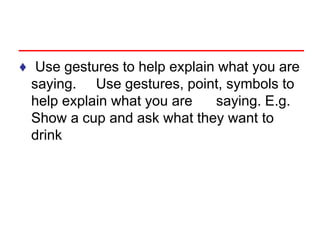 ♦ Use gestures to help explain what you are
saying. Use gestures, point, symbols to
help explain what you are saying. E.g.
Show a cup and ask what they want to
drink
 