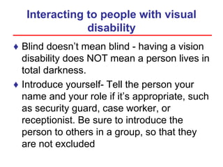 Interacting to people with visual
disability
♦ Blind doesn’t mean blind - having a vision
disability does NOT mean a person lives in
total darkness.
♦ Introduce yourself- Tell the person your
name and your role if it’s appropriate, such
as security guard, case worker, or
receptionist. Be sure to introduce the
person to others in a group, so that they
are not excluded
 