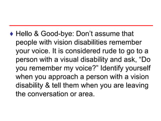 ♦ Hello & Good-bye: Don’t assume that
people with vision disabilities remember
your voice. It is considered rude to go to a
person with a visual disability and ask, “Do
you remember my voice?” Identify yourself
when you approach a person with a vision
disability & tell them when you are leaving
the conversation or area.
 