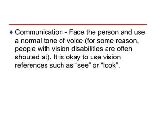 ♦ Communication - Face the person and use
a normal tone of voice (for some reason,
people with vision disabilities are often
shouted at). It is okay to use vision
references such as “see” or “look”.
 