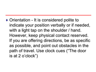 ♦ Orientation - It is considered polite to
indicate your position verbally or if needed,
with a light tap on the shoulder / hand.
However, keep physical contact reserved.
If you are offering directions, be as specific
as possible, and point out obstacles in the
path of travel. Use clock cues (“The door
is at 2 o’clock”)
 