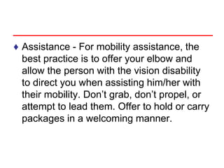 ♦ Assistance - For mobility assistance, the
best practice is to offer your elbow and
allow the person with the vision disability
to direct you when assisting him/her with
their mobility. Don’t grab, don’t propel, or
attempt to lead them. Offer to hold or carry
packages in a welcoming manner.
 