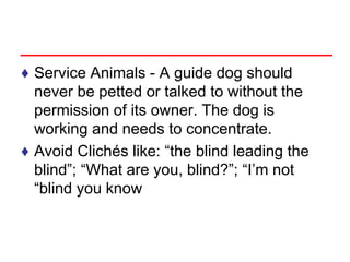 ♦ Service Animals - A guide dog should
never be petted or talked to without the
permission of its owner. The dog is
working and needs to concentrate.
♦ Avoid Clichés like: “the blind leading the
blind”; “What are you, blind?”; “I’m not
“blind you know
 