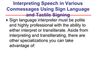 Interpreting Speech in Various
Conmessages Using Sign Language
and Tactile Signing
♦ Sign language interpreter must be polite
and highly professional with the ability to
either interpret or transliterate. Aside from
interpreting and transliterating, there are
other specializations you can take
advantage of:
 