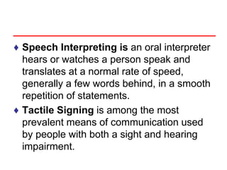 ♦ Speech Interpreting is an oral interpreter
hears or watches a person speak and
translates at a normal rate of speed,
generally a few words behind, in a smooth
repetition of statements.
♦ Tactile Signing is among the most
prevalent means of communication used
by people with both a sight and hearing
impairment.
 