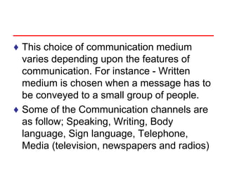 ♦ This choice of communication medium
varies depending upon the features of
communication. For instance - Written
medium is chosen when a message has to
be conveyed to a small group of people.
♦ Some of the Communication channels are
as follow; Speaking, Writing, Body
language, Sign language, Telephone,
Media (television, newspapers and radios)
 