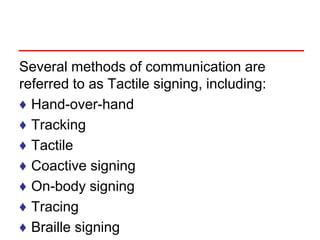 Several methods of communication are
referred to as Tactile signing, including:
♦ Hand-over-hand
♦ Tracking
♦ Tactile
♦ Coactive signing
♦ On-body signing
♦ Tracing
♦ Braille signing
 