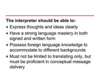 The interpreter should be able to:
♦ Express thoughts and ideas clearly
♦ Have a strong language mastery in both
signed and written form
♦ Possess foreign language knowledge to
accommodate to different backgrounds
♦ Must not be limited to translating only, but
must be proficient in conceptual message
delivery
 