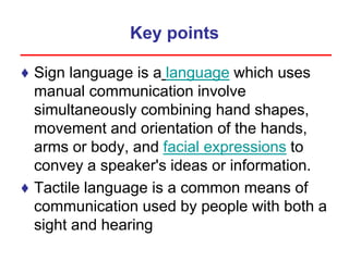 Key points
♦ Sign language is a language which uses
manual communication involve
simultaneously combining hand shapes,
movement and orientation of the hands,
arms or body, and facial expressions to
convey a speaker's ideas or information.
♦ Tactile language is a common means of
communication used by people with both a
sight and hearing
 