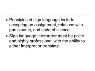 ♦ Principles of sign language include
accepting an assignment, relations with
participants, and code of silence
♦ Sign language interpreter must be polite
and highly professional with the ability to
either interpret or translate.
 