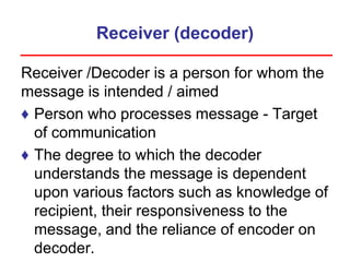 Receiver (decoder)
Receiver /Decoder is a person for whom the
message is intended / aimed
♦ Person who processes message - Target
of communication
♦ The degree to which the decoder
understands the message is dependent
upon various factors such as knowledge of
recipient, their responsiveness to the
message, and the reliance of encoder on
decoder.
 