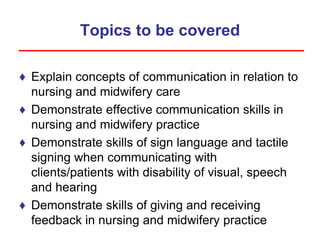 Topics to be covered
♦ Explain concepts of communication in relation to
nursing and midwifery care
♦ Demonstrate effective communication skills in
nursing and midwifery practice
♦ Demonstrate skills of sign language and tactile
signing when communicating with
clients/patients with disability of visual, speech
and hearing
♦ Demonstrate skills of giving and receiving
feedback in nursing and midwifery practice
 