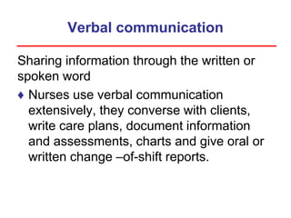 Verbal communication
Sharing information through the written or
spoken word
♦ Nurses use verbal communication
extensively, they converse with clients,
write care plans, document information
and assessments, charts and give oral or
written change –of-shift reports.
 